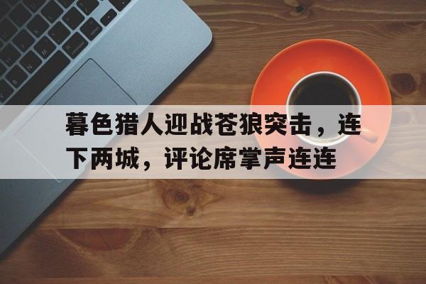 开云体育官网-包含暮色猎人迎战苍狼突击，连下两城，评论席掌声连连的词条