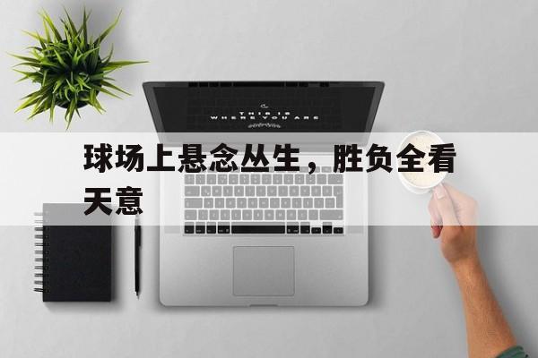 开云体育app-包含球场上悬念丛生，胜负全看天意的词条